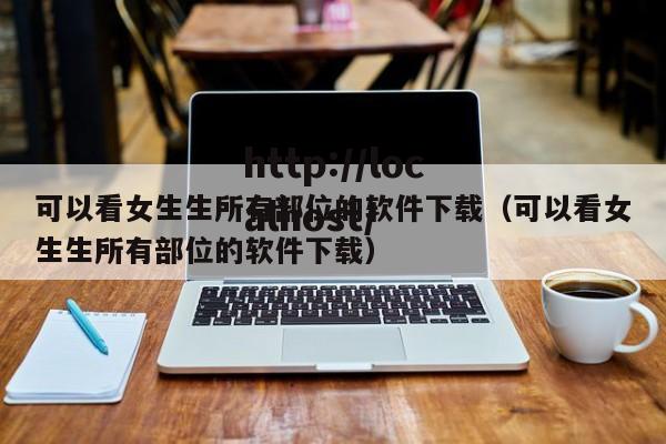 可以看女生生所有部位的软件下载（可以看女生生所有部位的软件下载）